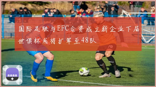 国际足联与EFC合资成立新企业下届世俱杯或将扩军至48队